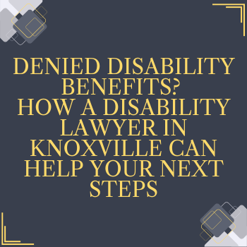 Denied Disability Benefits? How a Disability Lawyer in Knoxville Can Help Your Next Steps